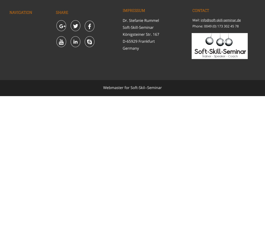 NAVIGATION SHARE IMPRESSUM Dr. Stefanie Rummel Soft-Skill-SeminarKönigsteiner Str. 167 D-65929 Frankfurt Germany CONTACT Mail: info@soft-skill-seminar.de Phone: 0049 (0) 173 302 45 78    Webmaster for Soft-Skil--Seminar       HOME ABOUT SERVICE TOPICS APPROACH FEEDBACK DATA