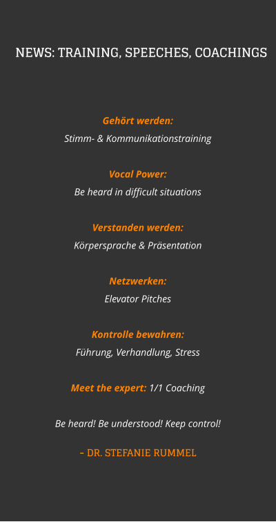 Gehört werden:   Stimm- & Kommunikationstraining Vocal Power:  Be heard in difficult situations Verstanden werden:   Körpersprache & Präsentation  Netzwerken:  Elevator Pitches Kontrolle bewahren:   Führung, Verhandlung, Stress  Meet the expert: 1/1 CoachingBe heard! Be understood! Keep control! - DR. STEFANIE RUMMEL NEWS: TRAINING, SPEECHES, COACHINGS