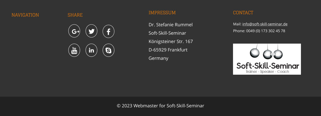 NAVIGATION SHARE IMPRESSUM Dr. Stefanie Rummel Soft-Skill-SeminarKönigsteiner Str. 167 D-65929 Frankfurt Germany CONTACT Mail: info@soft-skill-seminar.de Phone: 0049 (0) 173 302 45 78    © 2023 Webmaster for Soft-Skill-Seminar      